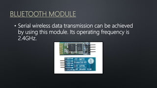 BLUETOOTH MODULE
• Serial wireless data transmission can be achieved
by using this module. Its operating frequency is
2.4GHz.
 