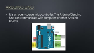 ARDUINO UNO
• It is an open-source microcontroller. The Arduino/Genuino
Uno can communicate with computer, or other Arduino
boards.
 