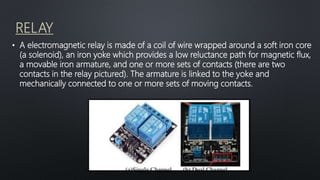 RELAY
• A electromagnetic relay is made of a coil of wire wrapped around a soft iron core
(a solenoid), an iron yoke which provides a low reluctance path for magnetic flux,
a movable iron armature, and one or more sets of contacts (there are two
contacts in the relay pictured). The armature is linked to the yoke and
mechanically connected to one or more sets of moving contacts.
 