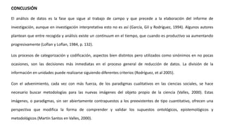 CONCLUSIÓN
El análisis de datos es la fase que sigue al trabajo de campo y que precede a la elaboración del informe de
investigación, aunque en investigación interpretativa esto no es así (García, Gil y Rodríguez, 1994). Algunos autores
plantean que entre recogida y análisis existe un continuum en el tiempo, que cuando es productivo va aumentando
progresivamente (Loflan y Loflan, 1984, p. 132).
Los procesos de categorización y codificación, aspectos bien distintos pero utilizados como sinónimos en no pocas
ocasiones, son las decisiones más inmediatas en el proceso general de reducción de datos. La división de la
información en unidades puede realizarse siguiendo diferentes criterios (Rodríguez, et al 2005).
Con el advenimiento, cada vez con más fuerza, de los paradigmas cualitativos en las ciencias sociales, se hace
necesario buscar metodologías para las nuevas imágenes del objeto propio de la ciencia (Valles, 2000). Estas
imágenes, o paradigmas, sin ser abiertamente contrapuestos a los preexistentes de tipo cuantitativo, ofrecen una
perspectiva que modifica la forma de comprender y validar los supuestos ontológicos, epistemológicos y
metodológicos (Martín Santos en Valles, 2000).
 