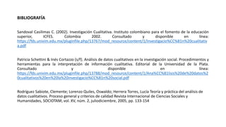 BIBLIOGRAFÍA
Sandoval Casilimas C. (2002). Investigación Cualitativa. Instituto colombiano para el fomento de la educación
superior, ICFES. Colombia 2002. Consultado y disponible en línea:
https://fds.univim.edu.mx/pluginfile.php/13767/mod_resource/content/1/Investigacio%CC%81n%20cualitativ
a.pdf
Patricia Schettini & Inés Cortazzo (s/f). Análisis de datos cualitativos en la investigación social. Procedimientos y
herramientas para la interpretación de información cualitativa. Editorial de la Universidad de la Plata.
Consultado y disponible en línea:
https://fds.univim.edu.mx/pluginfile.php/13788/mod_resource/content/1/Ana%CC%81lisis%20de%20datos%2
0cualitativos%20en%20la%20investigacio%CC%81n%20social.pdf
Rodríguez Sabiote, Clemente; Lorenzo Quiles, Oswaldo; Herrera Torres, Lucía Teoría y práctica del análisis de
datos cualitativos. Proceso general y criterios de calidad Revista Internacional de Ciencias Sociales y
Humanidades, SOCIOTAM, vol. XV, núm. 2, juliodiciembre, 2005, pp. 133-154
 