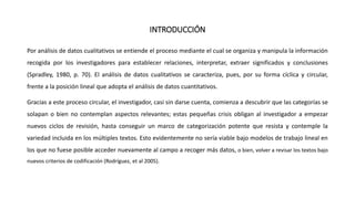 INTRODUCCIÓN
Por análisis de datos cualitativos se entiende el proceso mediante el cual se organiza y manipula la información
recogida por los investigadores para establecer relaciones, interpretar, extraer significados y conclusiones
(Spradley, 1980, p. 70). El análisis de datos cualitativos se caracteriza, pues, por su forma cíclica y circular,
frente a la posición lineal que adopta el análisis de datos cuantitativos.
Gracias a este proceso circular, el investigador, casi sin darse cuenta, comienza a descubrir que las categorías se
solapan o bien no contemplan aspectos relevantes; estas pequeñas crisis obligan al investigador a empezar
nuevos ciclos de revisión, hasta conseguir un marco de categorización potente que resista y contemple la
variedad incluida en los múltiples textos. Esto evidentemente no sería viable bajo modelos de trabajo lineal en
los que no fuese posible acceder nuevamente al campo a recoger más datos, o bien, volver a revisar los textos bajo
nuevos criterios de codificación (Rodríguez, et al 2005).
 
