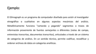 Ejemplo:
El Ethnograph es un programa de computador diseñado para asistir al investigador
etnográfico o cualitativo en algunos aspectos mecánicos del análisis.
Metafóricamente funciona "cortando y pegando" segmentos o trozos de
información proveniente de fuentes semejantes o diferentes (notas de campo,
entrevistas transcritas, documentos transcritos), articulados a través de un sistema
de categorías de análisis. En un sentido técnico, permite codificar, recodificar y
ordenar archivos de datos en categorías analíticas.
 
