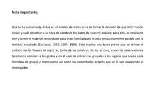 Nota importante:
Una tarea sumamente árdua en el análisis de datos es la de tomar la decisión de qué información
incluir y cuál desechar a la hora de construir los datos de nuestro análisis; para ello, es necesario
leer y releer el material recolectado para estar familiarizado lo más exhaustivamente posible con la
realidad estudiada (Cortazzo, 1983; 1985; 1988). Esto implica una tarea previa que se refiere al
cuidado en las formas de registrar, tanto de las palabras, de los actores, como las observaciones
(prestando atención a los gestos y en el caso de entrevistas grupales a los lugares que ocupa cada
miembro de grupo) e impresiones así como los comentarios propios que se le van ocurriendo al
investigador.
 