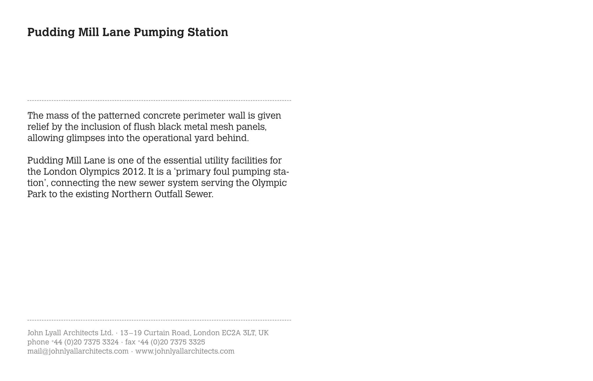 Pudding Mill Lane Pumping Station




The mass of the patterned concrete perimeter wall is given
relief by the inclusion of flush black metal mesh panels,
allowing glimpses into the operational yard behind.

Pudding Mill Lane is one of the essential utility facilities for
the London Olympics 2012. It is a ‘primary foul pumping sta-
tion’, connecting the new sewer system serving the Olympic
Park to the existing Northern Outfall Sewer.




John Lyall Architects Ltd. · 13 – 19 Curtain Road, London EC2A 3LT, UK
phone +44 (0)20 7375 3324 · fax +44 (0)20 7375 3325
mail@johnlyallarchitects.com · www.johnlyallarchitects.com
 