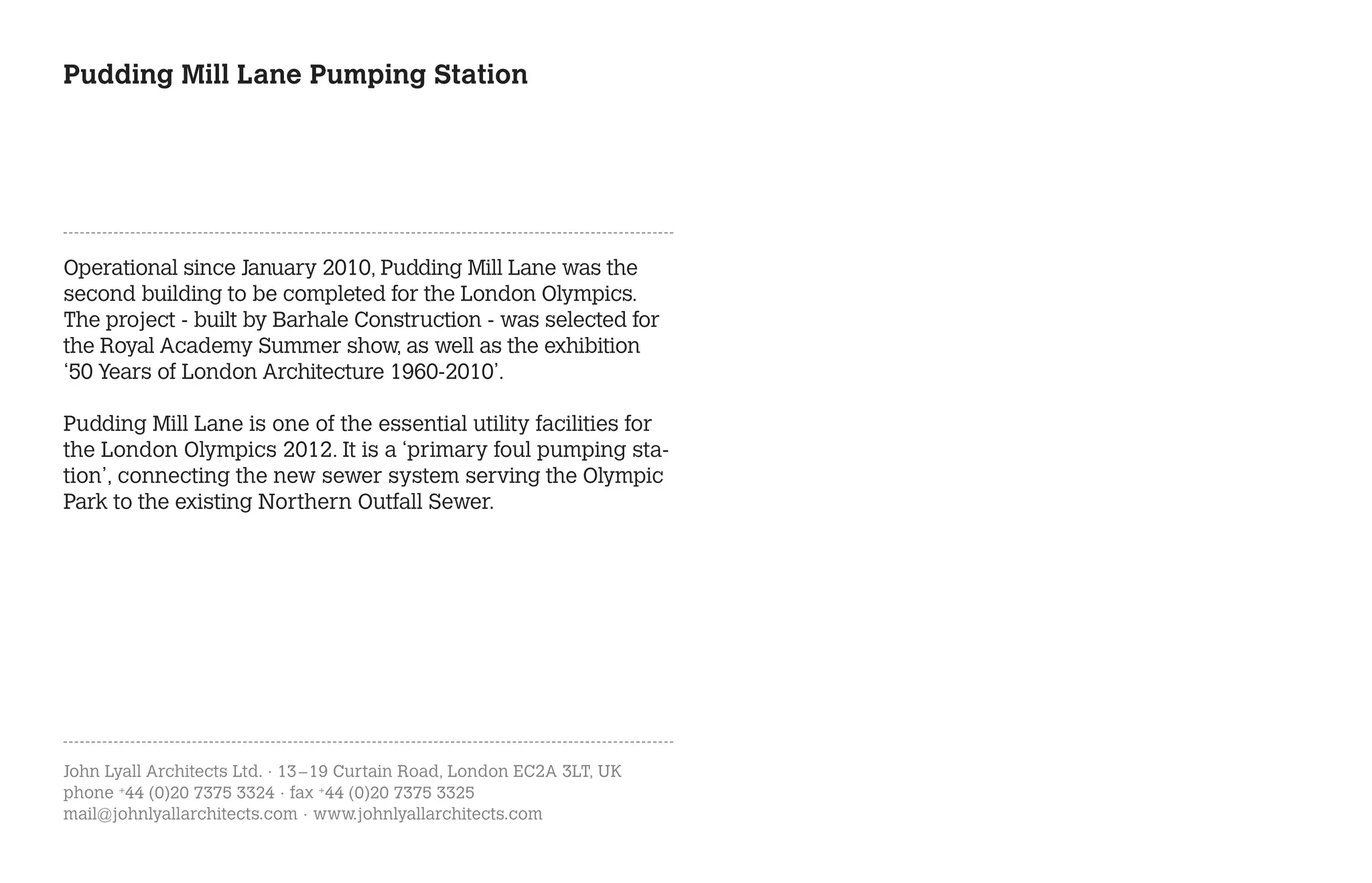 Pudding Mill Lane Pumping Station




Operational since January 2010, Pudding Mill Lane was the
second building to be completed for the London Olympics.
The project - built by Barhale Construction - was selected for
the Royal Academy Summer show, as well as the exhibition
‘50 Years of London Architecture 1960-2010’.

Pudding Mill Lane is one of the essential utility facilities for
the London Olympics 2012. It is a ‘primary foul pumping sta-
tion’, connecting the new sewer system serving the Olympic
Park to the existing Northern Outfall Sewer.




John Lyall Architects Ltd. · 13 – 19 Curtain Road, London EC2A 3LT, UK
phone +44 (0)20 7375 3324 · fax +44 (0)20 7375 3325
mail@johnlyallarchitects.com · www.johnlyallarchitects.com
 
