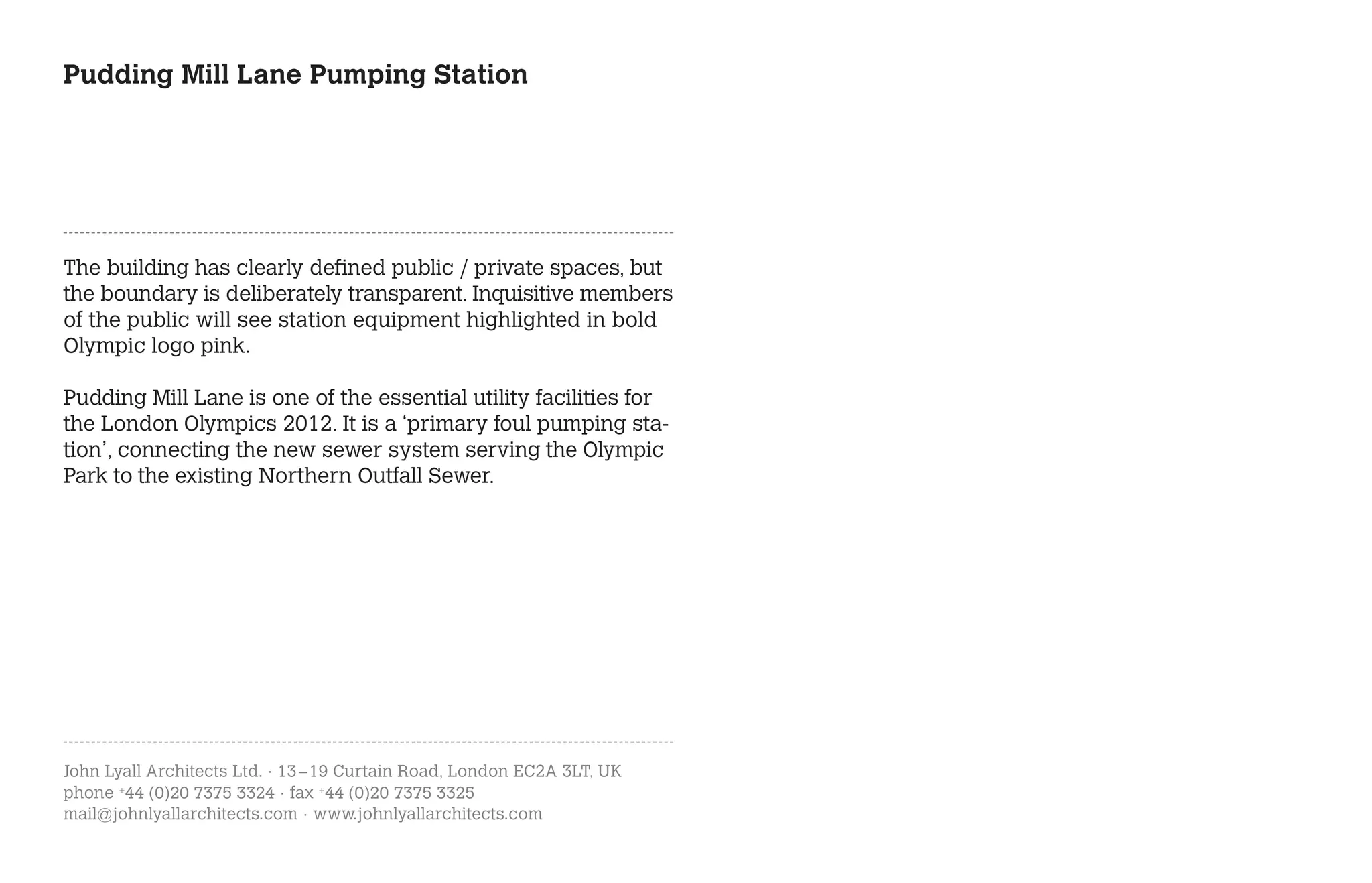 Pudding Mill Lane Pumping Station




The building has clearly defined public / private spaces, but
the boundary is deliberately transparent. Inquisitive members
of the public will see station equipment highlighted in bold
Olympic logo pink.

Pudding Mill Lane is one of the essential utility facilities for
the London Olympics 2012. It is a ‘primary foul pumping sta-
tion’, connecting the new sewer system serving the Olympic
Park to the existing Northern Outfall Sewer.




John Lyall Architects Ltd. · 13 – 19 Curtain Road, London EC2A 3LT, UK
phone +44 (0)20 7375 3324 · fax +44 (0)20 7375 3325
mail@johnlyallarchitects.com · www.johnlyallarchitects.com
 