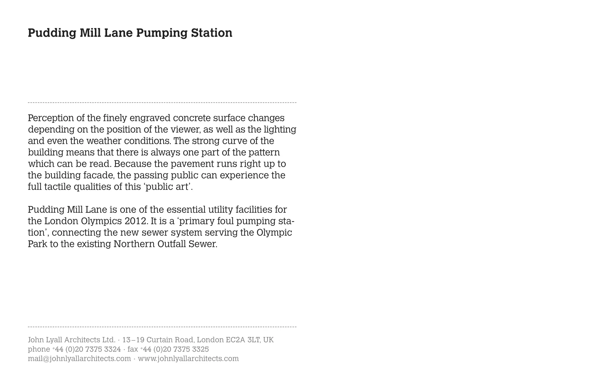 Pudding Mill Lane Pumping Station




Perception of the finely engraved concrete surface changes
depending on the position of the viewer, as well as the lighting
and even the weather conditions. The strong curve of the
building means that there is always one part of the pattern
which can be read. Because the pavement runs right up to
the building facade, the passing public can experience the
full tactile qualities of this ‘public art’.

Pudding Mill Lane is one of the essential utility facilities for
the London Olympics 2012. It is a ‘primary foul pumping sta-
tion’, connecting the new sewer system serving the Olympic
Park to the existing Northern Outfall Sewer.




John Lyall Architects Ltd. · 13 – 19 Curtain Road, London EC2A 3LT, UK
phone +44 (0)20 7375 3324 · fax +44 (0)20 7375 3325
mail@johnlyallarchitects.com · www.johnlyallarchitects.com
 