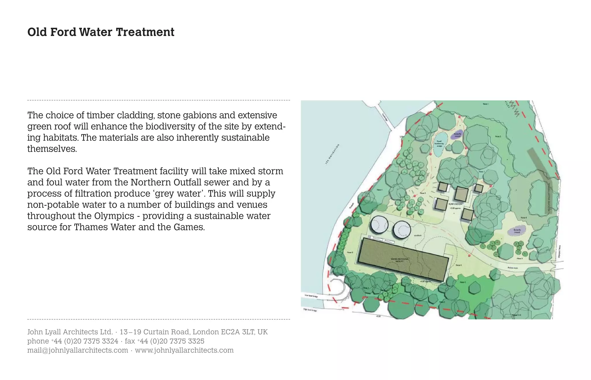 Old Ford Water Treatment




The choice of timber cladding, stone gabions and extensive
green roof will enhance the biodiversity of the site by extend-
ing habitats. The materials are also inherently sustainable
themselves.

The Old Ford Water Treatment facility will take mixed storm
and foul water from the Northern Outfall sewer and by a
process of filtration produce ‘grey water’. This will supply
non-potable water to a number of buildings and venues
throughout the Olympics - providing a sustainable water
source for Thames Water and the Games.




John Lyall Architects Ltd. · 13 – 19 Curtain Road, London EC2A 3LT, UK
phone +44 (0)20 7375 3324 · fax +44 (0)20 7375 3325
mail@johnlyallarchitects.com · www.johnlyallarchitects.com
 