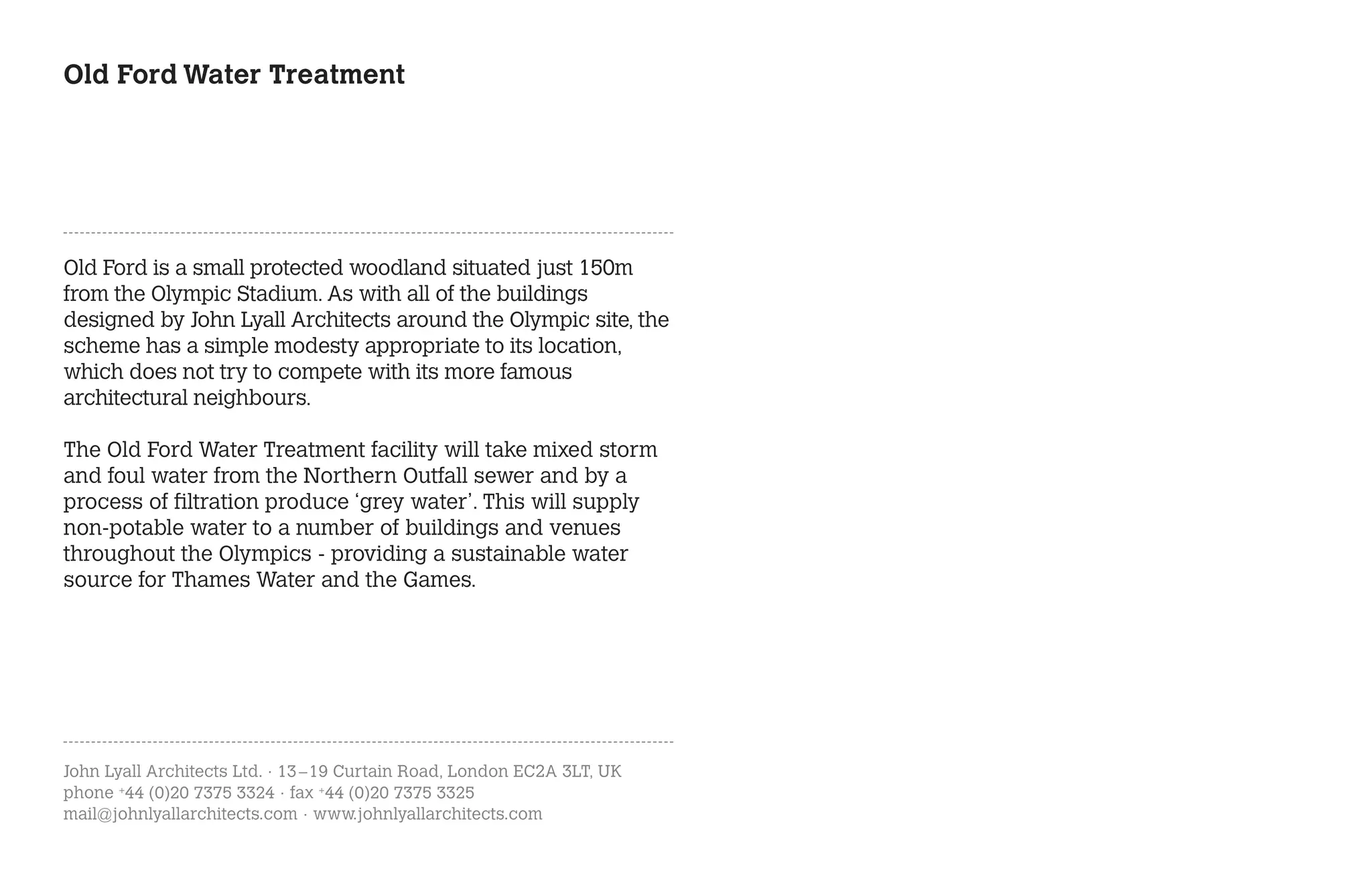 Old Ford Water Treatment




Old Ford is a small protected woodland situated just 150m
from the Olympic Stadium. As with all of the buildings
designed by John Lyall Architects around the Olympic site, the
scheme has a simple modesty appropriate to its location,
which does not try to compete with its more famous
architectural neighbours.

The Old Ford Water Treatment facility will take mixed storm
and foul water from the Northern Outfall sewer and by a
process of filtration produce ‘grey water’. This will supply
non-potable water to a number of buildings and venues
throughout the Olympics - providing a sustainable water
source for Thames Water and the Games.




John Lyall Architects Ltd. · 13 – 19 Curtain Road, London EC2A 3LT, UK
phone +44 (0)20 7375 3324 · fax +44 (0)20 7375 3325
mail@johnlyallarchitects.com · www.johnlyallarchitects.com
 