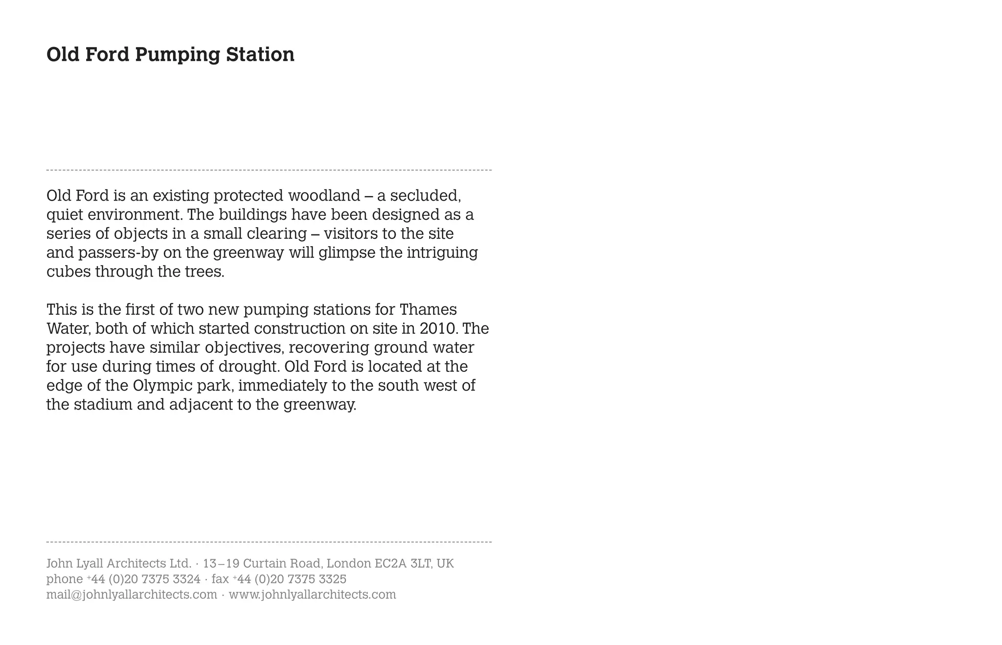Old Ford Pumping Station




Old Ford is an existing protected woodland – a secluded,
quiet environment. The buildings have been designed as a
series of objects in a small clearing – visitors to the site
and passers-by on the greenway will glimpse the intriguing
cubes through the trees.

This is the first of two new pumping stations for Thames
Water, both of which started construction on site in 2010. The
projects have similar objectives, recovering ground water
for use during times of drought. Old Ford is located at the
edge of the Olympic park, immediately to the south west of
the stadium and adjacent to the greenway.




John Lyall Architects Ltd. · 13 – 19 Curtain Road, London EC2A 3LT, UK
phone +44 (0)20 7375 3324 · fax +44 (0)20 7375 3325
mail@johnlyallarchitects.com · www.johnlyallarchitects.com
 