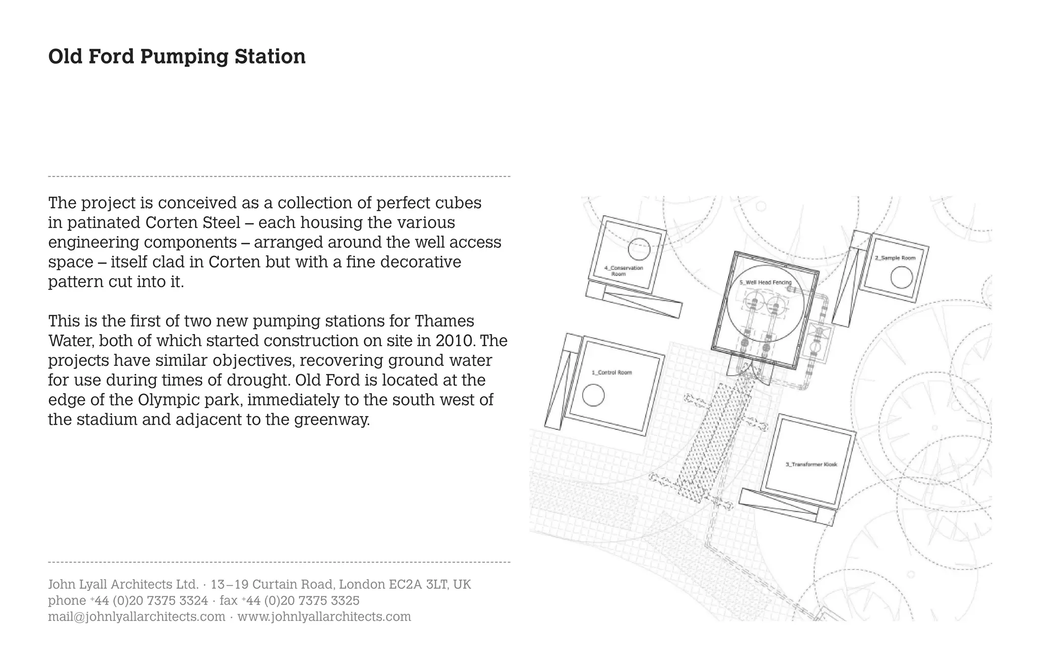 Old Ford Pumping Station




The project is conceived as a collection of perfect cubes
in patinated Corten Steel – each housing the various
engineering components – arranged around the well access
space – itself clad in Corten but with a fine decorative
pattern cut into it.

This is the first of two new pumping stations for Thames
Water, both of which started construction on site in 2010. The
projects have similar objectives, recovering ground water
for use during times of drought. Old Ford is located at the
edge of the Olympic park, immediately to the south west of
the stadium and adjacent to the greenway.




John Lyall Architects Ltd. · 13 – 19 Curtain Road, London EC2A 3LT, UK
phone +44 (0)20 7375 3324 · fax +44 (0)20 7375 3325
mail@johnlyallarchitects.com · www.johnlyallarchitects.com
 