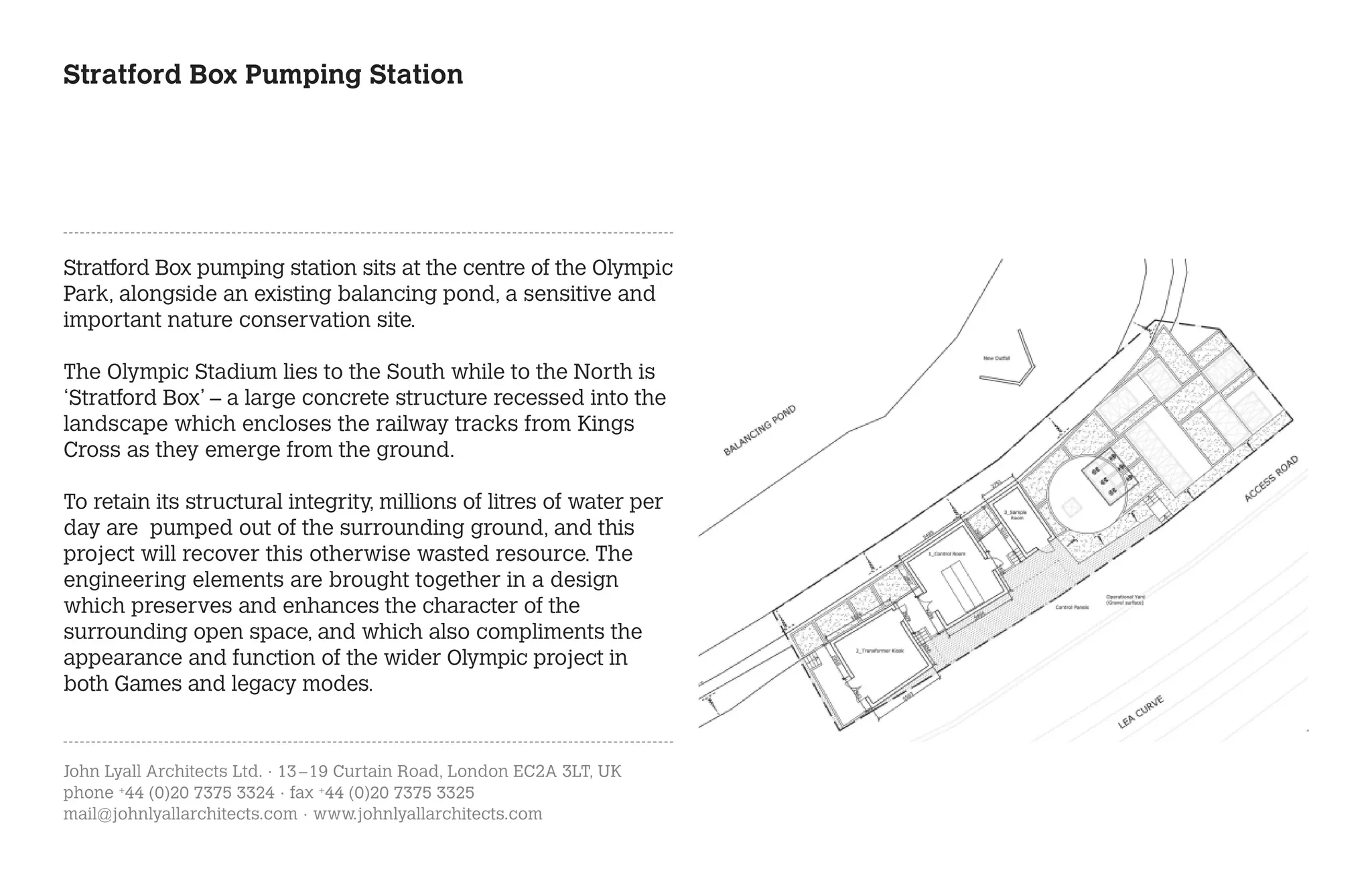 Stratford Box Pumping Station




Stratford Box pumping station sits at the centre of the Olympic
Park, alongside an existing balancing pond, a sensitive and
important nature conservation site.

The Olympic Stadium lies to the South while to the North is
‘Stratford Box’ – a large concrete structure recessed into the
landscape which encloses the railway tracks from Kings
Cross as they emerge from the ground.

To retain its structural integrity, millions of litres of water per
day are pumped out of the surrounding ground, and this
project will recover this otherwise wasted resource. The
engineering elements are brought together in a design
which preserves and enhances the character of the
surrounding open space, and which also compliments the
appearance and function of the wider Olympic project in
both Games and legacy modes.



John Lyall Architects Ltd. · 13 – 19 Curtain Road, London EC2A 3LT, UK
phone +44 (0)20 7375 3324 · fax +44 (0)20 7375 3325
mail@johnlyallarchitects.com · www.johnlyallarchitects.com
 