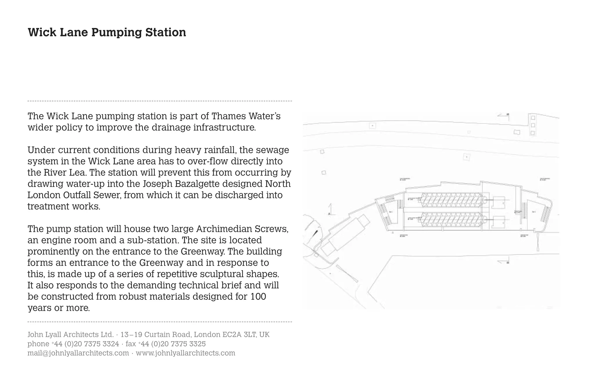 Wick Lane Pumping Station




The Wick Lane pumping station is part of Thames Water’s
wider policy to improve the drainage infrastructure.

Under current conditions during heavy rainfall, the sewage
system in the Wick Lane area has to over-flow directly into
the River Lea. The station will prevent this from occurring by
drawing water-up into the Joseph Bazalgette designed North
London Outfall Sewer, from which it can be discharged into
treatment works.

The pump station will house two large Archimedian Screws,
an engine room and a sub-station. The site is located
prominently on the entrance to the Greenway. The building
forms an entrance to the Greenway and in response to
this, is made up of a series of repetitive sculptural shapes.
It also responds to the demanding technical brief and will
be constructed from robust materials designed for 100
years or more.

John Lyall Architects Ltd. · 13 – 19 Curtain Road, London EC2A 3LT, UK
phone +44 (0)20 7375 3324 · fax +44 (0)20 7375 3325
mail@johnlyallarchitects.com · www.johnlyallarchitects.com
 