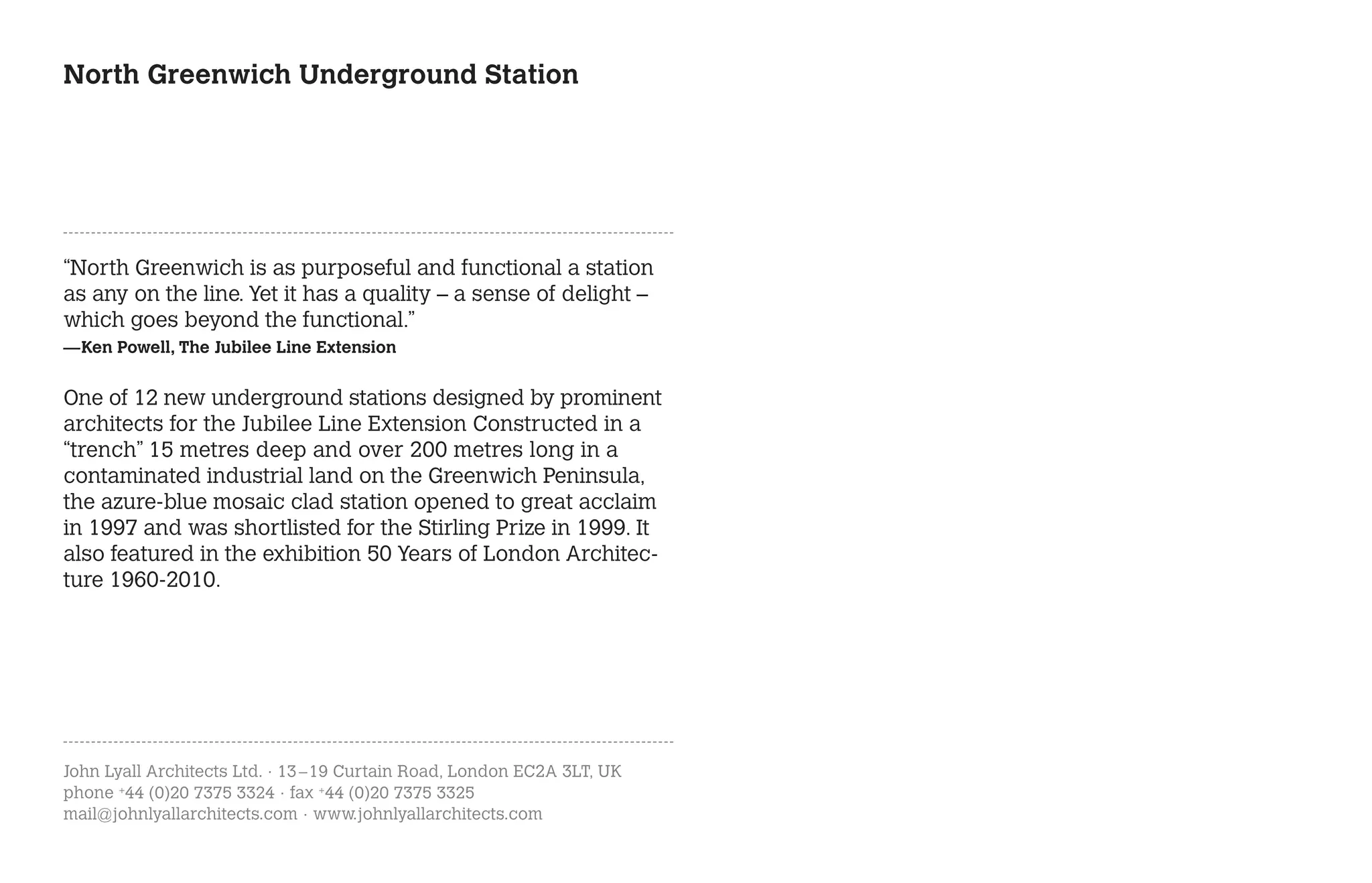 North Greenwich Underground Station




“North Greenwich is as purposeful and functional a station
as any on the line. Yet it has a quality – a sense of delight –
which goes beyond the functional.”
—Ken Powell, The Jubilee Line Extension


One of 12 new underground stations designed by prominent
architects for the Jubilee Line Extension Constructed in a
“trench” 15 metres deep and over 200 metres long in a
contaminated industrial land on the Greenwich Peninsula,
the azure-blue mosaic clad station opened to great acclaim
in 1997 and was shortlisted for the Stirling Prize in 1999. It
also featured in the exhibition 50 Years of London Architec-
ture 1960-2010.




John Lyall Architects Ltd. · 13 – 19 Curtain Road, London EC2A 3LT, UK
phone +44 (0)20 7375 3324 · fax +44 (0)20 7375 3325
mail@johnlyallarchitects.com · www.johnlyallarchitects.com
 