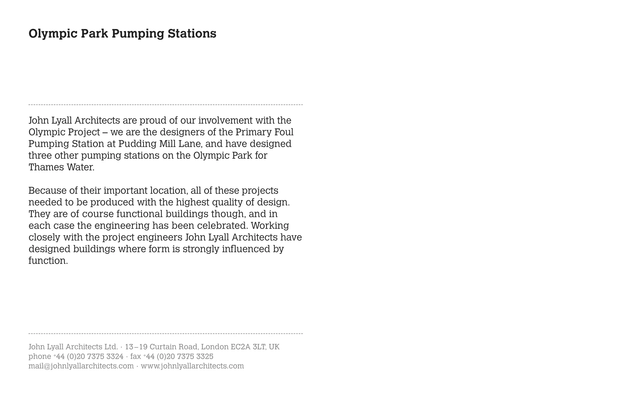 Olympic Park Pumping Stations




John Lyall Architects are proud of our involvement with the
Olympic Project – we are the designers of the Primary Foul
Pumping Station at Pudding Mill Lane, and have designed
three other pumping stations on the Olympic Park for
Thames Water.

Because of their important location, all of these projects
needed to be produced with the highest quality of design.
They are of course functional buildings though, and in
each case the engineering has been celebrated. Working
closely with the project engineers John Lyall Architects have
designed buildings where form is strongly influenced by
function.




John Lyall Architects Ltd. · 13 – 19 Curtain Road, London EC2A 3LT, UK
phone +44 (0)20 7375 3324 · fax +44 (0)20 7375 3325
mail@johnlyallarchitects.com · www.johnlyallarchitects.com
 