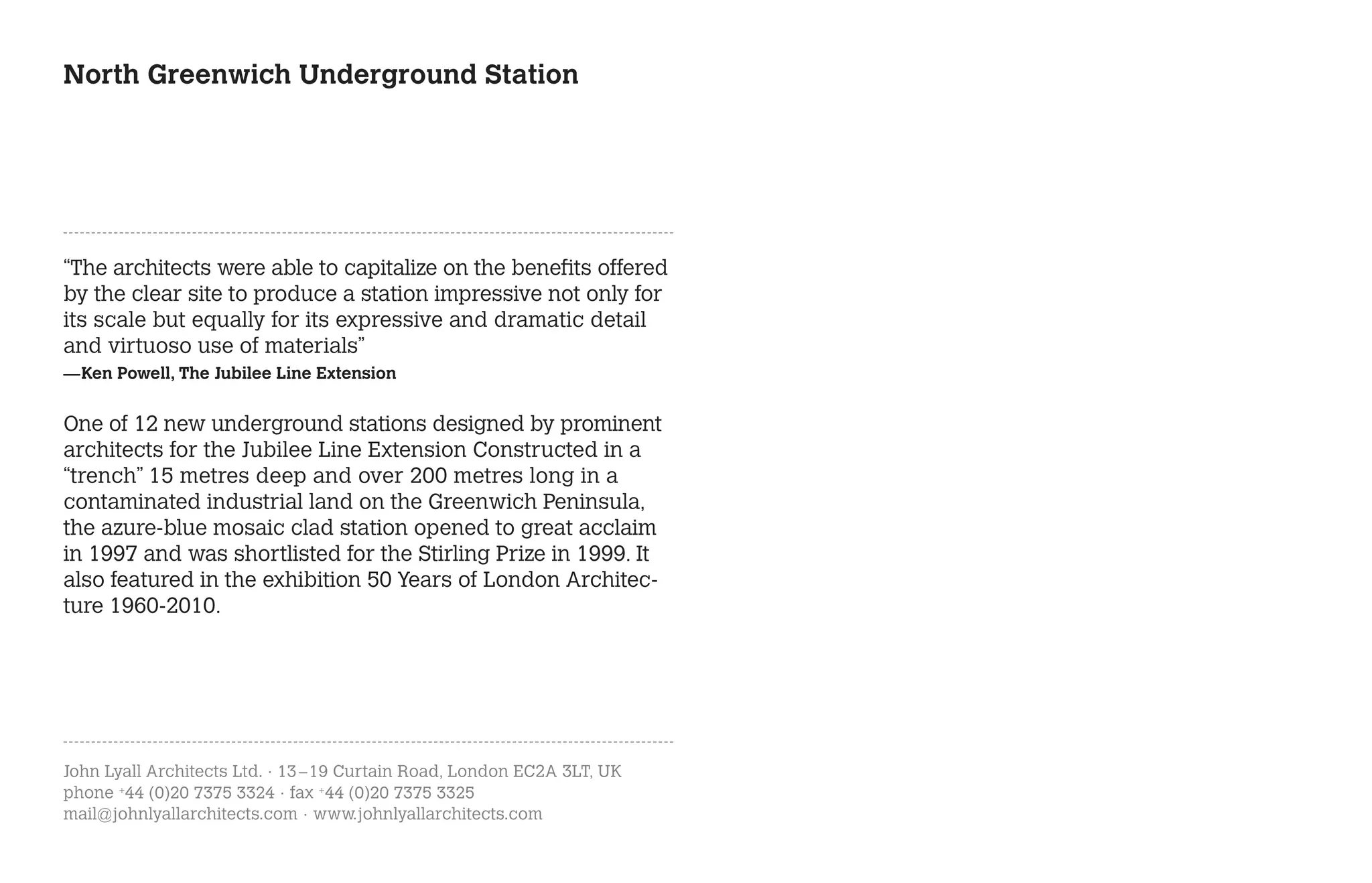 North Greenwich Underground Station




“The architects were able to capitalize on the benefits offered
by the clear site to produce a station impressive not only for
its scale but equally for its expressive and dramatic detail
and virtuoso use of materials”
—Ken Powell, The Jubilee Line Extension


One of 12 new underground stations designed by prominent
architects for the Jubilee Line Extension Constructed in a
“trench” 15 metres deep and over 200 metres long in a
contaminated industrial land on the Greenwich Peninsula,
the azure-blue mosaic clad station opened to great acclaim
in 1997 and was shortlisted for the Stirling Prize in 1999. It
also featured in the exhibition 50 Years of London Architec-
ture 1960-2010.




John Lyall Architects Ltd. · 13 – 19 Curtain Road, London EC2A 3LT, UK
phone +44 (0)20 7375 3324 · fax +44 (0)20 7375 3325
mail@johnlyallarchitects.com · www.johnlyallarchitects.com
 