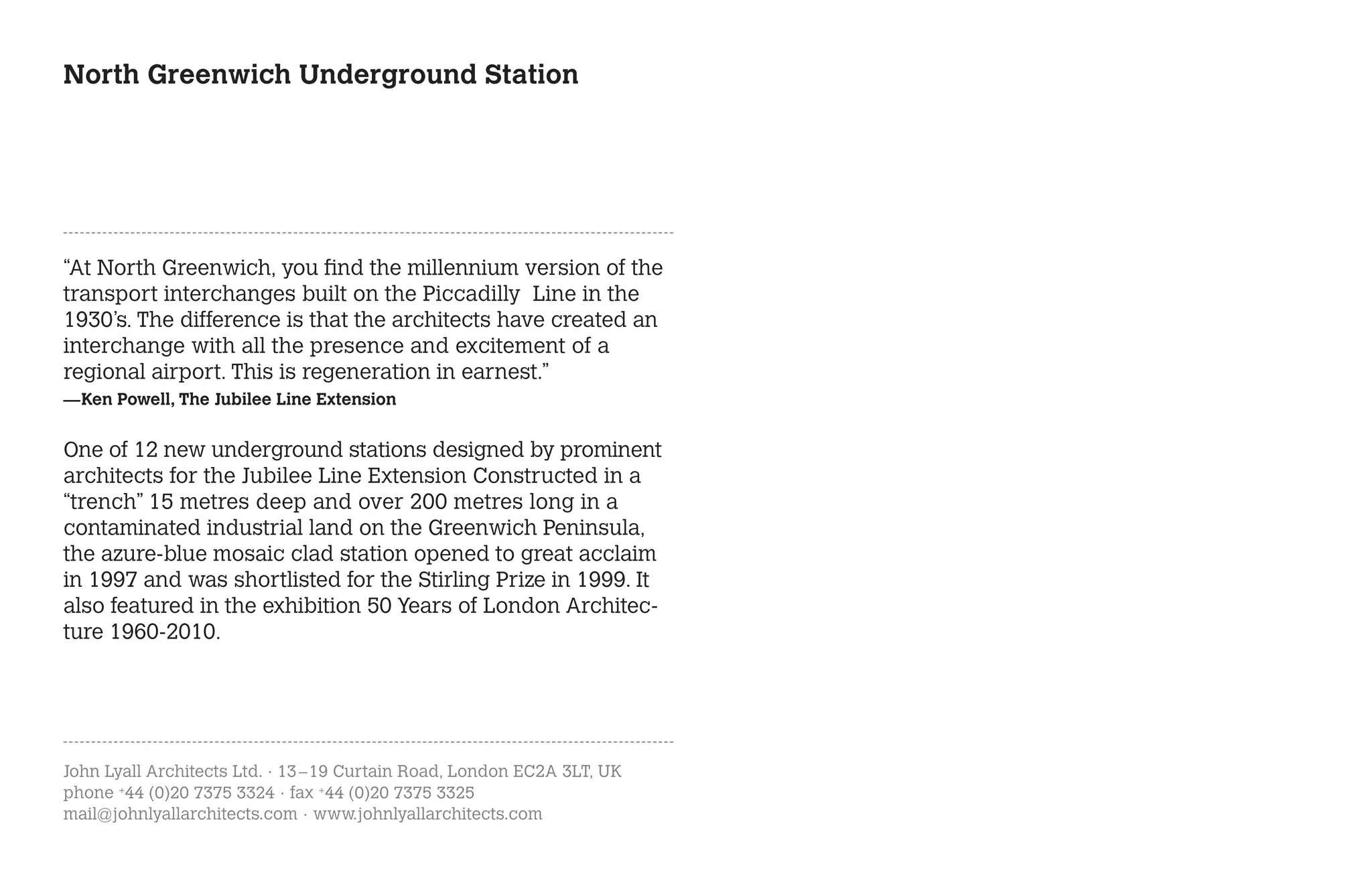North Greenwich Underground Station




“At North Greenwich, you find the millennium version of the
transport interchanges built on the Piccadilly Line in the
1930’s. The difference is that the architects have created an
interchange with all the presence and excitement of a
regional airport. This is regeneration in earnest.”
—Ken Powell, The Jubilee Line Extension


One of 12 new underground stations designed by prominent
architects for the Jubilee Line Extension Constructed in a
“trench” 15 metres deep and over 200 metres long in a
contaminated industrial land on the Greenwich Peninsula,
the azure-blue mosaic clad station opened to great acclaim
in 1997 and was shortlisted for the Stirling Prize in 1999. It
also featured in the exhibition 50 Years of London Architec-
ture 1960-2010.




John Lyall Architects Ltd. · 13 – 19 Curtain Road, London EC2A 3LT, UK
phone +44 (0)20 7375 3324 · fax +44 (0)20 7375 3325
mail@johnlyallarchitects.com · www.johnlyallarchitects.com
 