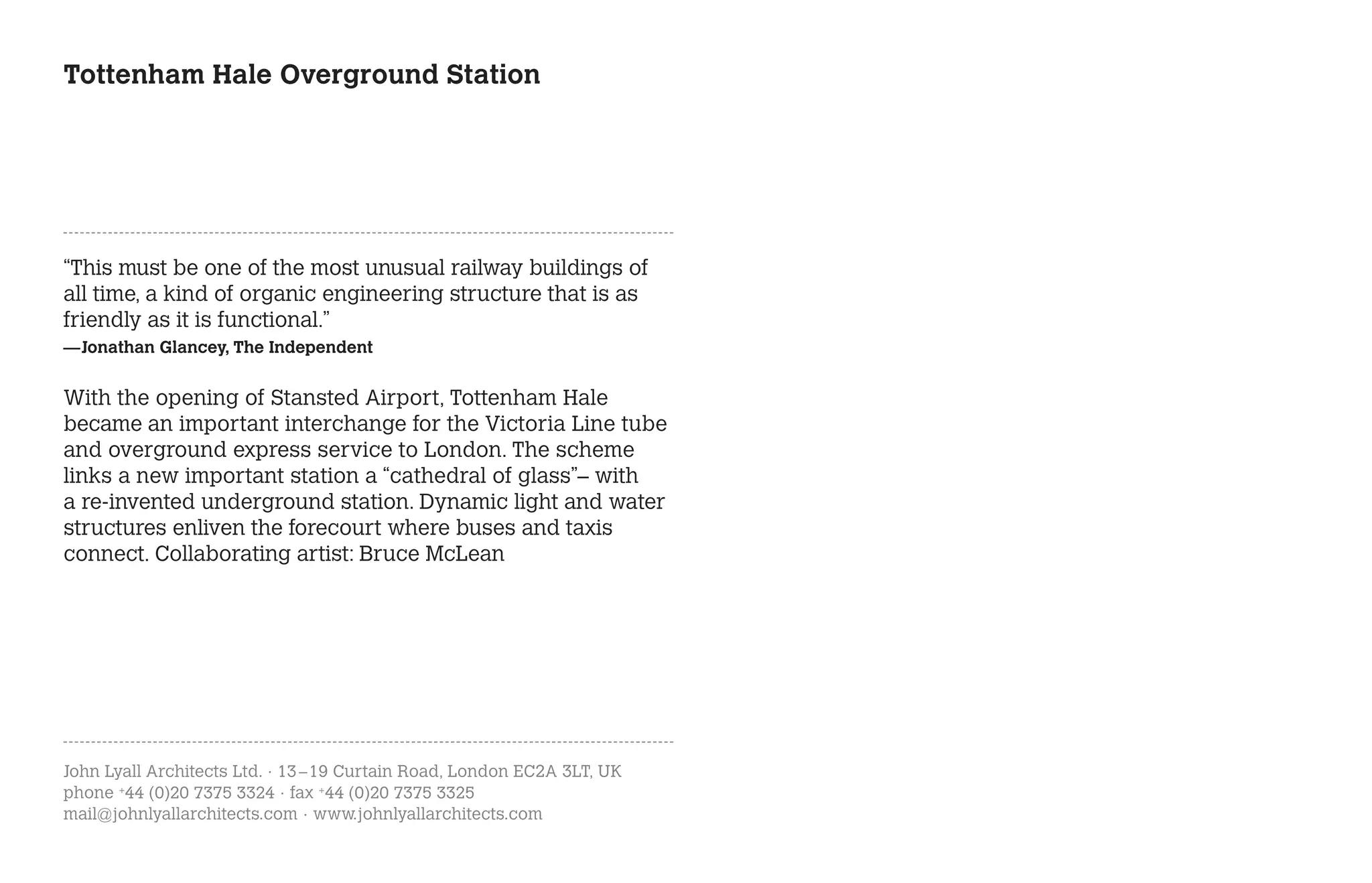 Tottenham Hale Overground Station




“This must be one of the most unusual railway buildings of
all time, a kind of organic engineering structure that is as
friendly as it is functional.”
—Jonathan Glancey, The Independent


With the opening of Stansted Airport, Tottenham Hale
became an important interchange for the Victoria Line tube
and overground express service to London. The scheme
links a new important station a “cathedral of glass”– with
a re-invented underground station. Dynamic light and water
structures enliven the forecourt where buses and taxis
connect. Collaborating artist: Bruce McLean




John Lyall Architects Ltd. · 13 – 19 Curtain Road, London EC2A 3LT, UK
phone +44 (0)20 7375 3324 · fax +44 (0)20 7375 3325
mail@johnlyallarchitects.com · www.johnlyallarchitects.com
 