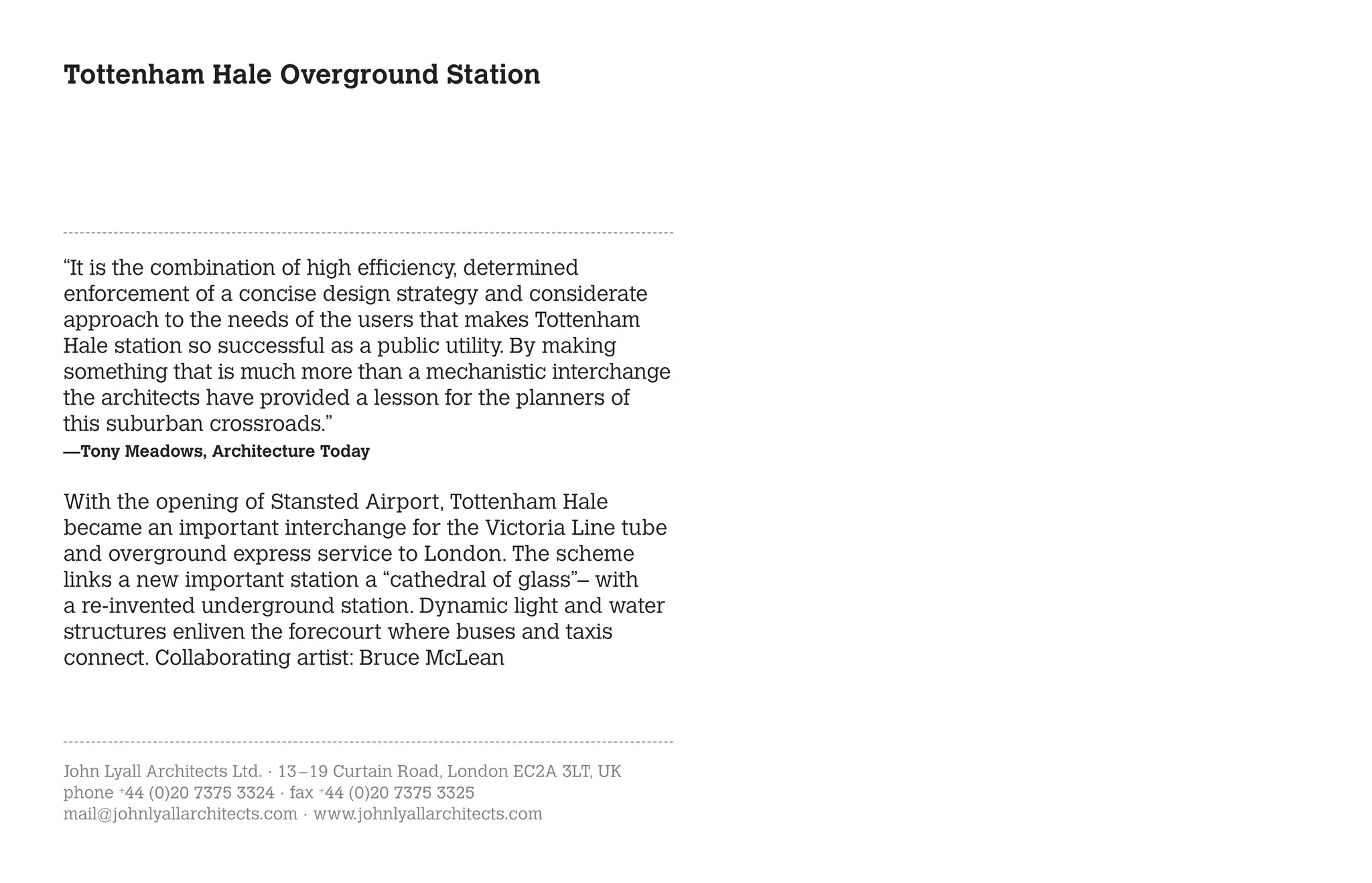 Tottenham Hale Overground Station




“It is the combination of high efficiency, determined
enforcement of a concise design strategy and considerate
approach to the needs of the users that makes Tottenham
Hale station so successful as a public utility. By making
something that is much more than a mechanistic interchange
the architects have provided a lesson for the planners of
this suburban crossroads.”
—Tony Meadows, Architecture Today


With the opening of Stansted Airport, Tottenham Hale
became an important interchange for the Victoria Line tube
and overground express service to London. The scheme
links a new important station a “cathedral of glass”– with
a re-invented underground station. Dynamic light and water
structures enliven the forecourt where buses and taxis
connect. Collaborating artist: Bruce McLean




John Lyall Architects Ltd. · 13 – 19 Curtain Road, London EC2A 3LT, UK
phone +44 (0)20 7375 3324 · fax +44 (0)20 7375 3325
mail@johnlyallarchitects.com · www.johnlyallarchitects.com
 