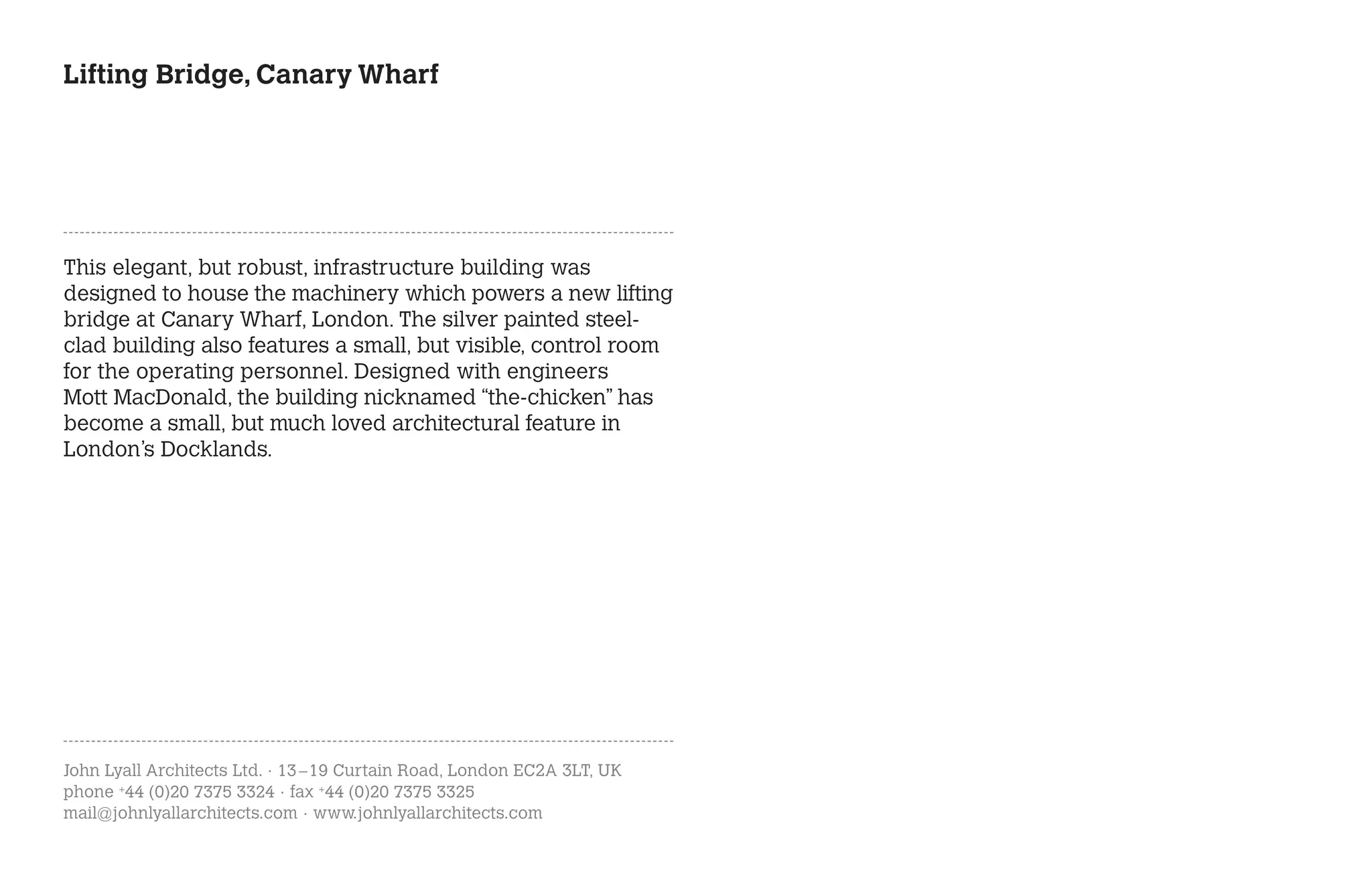 Lifting Bridge, Canary Wharf




This elegant, but robust, infrastructure building was
designed to house the machinery which powers a new lifting
bridge at Canary Wharf, London. The silver painted steel-
clad building also features a small, but visible, control room
for the operating personnel. Designed with engineers
Mott MacDonald, the building nicknamed “the-chicken” has
become a small, but much loved architectural feature in
London’s Docklands.




John Lyall Architects Ltd. · 13 – 19 Curtain Road, London EC2A 3LT, UK
phone +44 (0)20 7375 3324 · fax +44 (0)20 7375 3325
mail@johnlyallarchitects.com · www.johnlyallarchitects.com
 