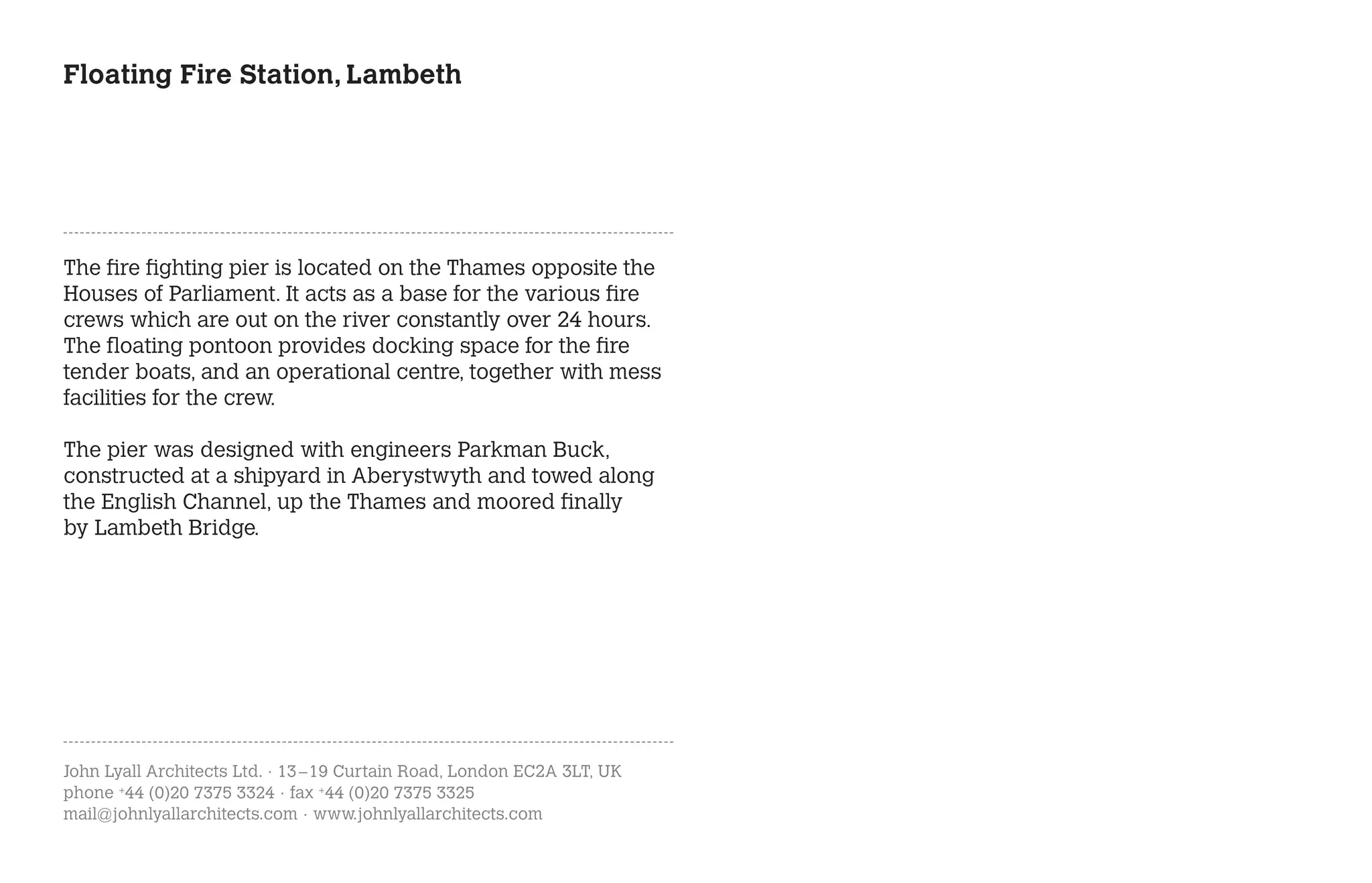 Floating Fire Station, Lambeth




The fire fighting pier is located on the Thames opposite the
Houses of Parliament. It acts as a base for the various fire
crews which are out on the river constantly over 24 hours.
The floating pontoon provides docking space for the fire
tender boats, and an operational centre, together with mess
facilities for the crew.

The pier was designed with engineers Parkman Buck,
constructed at a shipyard in Aberystwyth and towed along
the English Channel, up the Thames and moored finally
by Lambeth Bridge.




John Lyall Architects Ltd. · 13 – 19 Curtain Road, London EC2A 3LT, UK
phone +44 (0)20 7375 3324 · fax +44 (0)20 7375 3325
mail@johnlyallarchitects.com · www.johnlyallarchitects.com
 