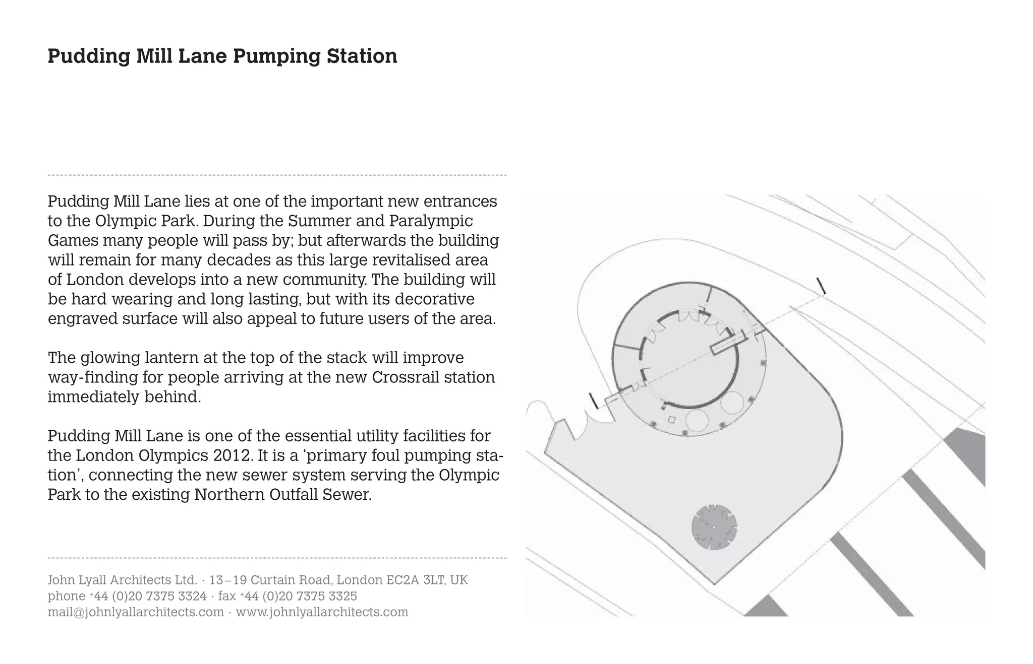Pudding Mill Lane Pumping Station




Pudding Mill Lane lies at one of the important new entrances
to the Olympic Park. During the Summer and Paralympic
Games many people will pass by; but afterwards the building
will remain for many decades as this large revitalised area
of London develops into a new community. The building will
be hard wearing and long lasting, but with its decorative
engraved surface will also appeal to future users of the area.

The glowing lantern at the top of the stack will improve
way-finding for people arriving at the new Crossrail station
immediately behind.

Pudding Mill Lane is one of the essential utility facilities for
the London Olympics 2012. It is a ‘primary foul pumping sta-
tion’, connecting the new sewer system serving the Olympic
Park to the existing Northern Outfall Sewer.




John Lyall Architects Ltd. · 13 – 19 Curtain Road, London EC2A 3LT, UK
phone +44 (0)20 7375 3324 · fax +44 (0)20 7375 3325
mail@johnlyallarchitects.com · www.johnlyallarchitects.com
 