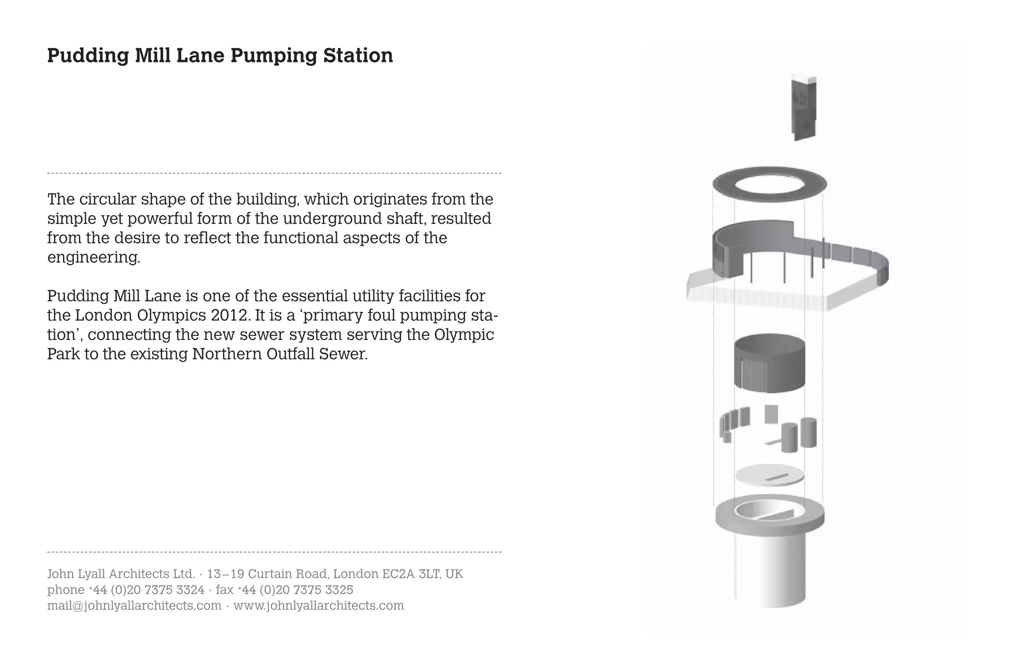 Pudding Mill Lane Pumping Station




The circular shape of the building, which originates from the
simple yet powerful form of the underground shaft, resulted
from the desire to reflect the functional aspects of the
engineering.

Pudding Mill Lane is one of the essential utility facilities for
the London Olympics 2012. It is a ‘primary foul pumping sta-
tion’, connecting the new sewer system serving the Olympic
Park to the existing Northern Outfall Sewer.




John Lyall Architects Ltd. · 13 – 19 Curtain Road, London EC2A 3LT, UK
phone +44 (0)20 7375 3324 · fax +44 (0)20 7375 3325
mail@johnlyallarchitects.com · www.johnlyallarchitects.com
 