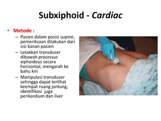 Subxiphoid - Cardiac
• Metode :
– Pasien dalam posisi supine,
pemeriksaan dilakukan dari
sisi kanan pasien
– Letakkan transduser
dibawah processus
xiphoideus secara
horizontal, mengarah ke
bahu kiri
– Manipulasi transduser
sehingga dapat terlihat
keempat ruang jantung,
identifikasi juga
perikardium dan liver
 