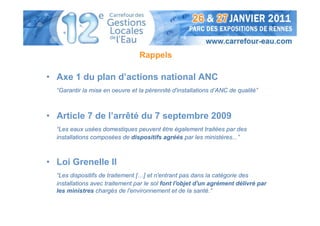 Rappels

• Axe 1 du plan d’actions national ANC
  “Garantir la mise en oeuvre et la pérennité d'installations d’ANC de qualité”



• Article 7 de l’arrêté du 7 septembre 2009
  “Les eaux usées domestiques peuvent être également traitées par des
  installations composées de dispositifs agréés par les ministères...”



• Loi Grenelle II
  “Les dispositifs de traitement […] et n'entrant pas dans la catégorie des
  installations avec traitement par le sol font l'objet d'un agrément délivré par
  les ministres chargés de l'environnement et de la santé.”
 