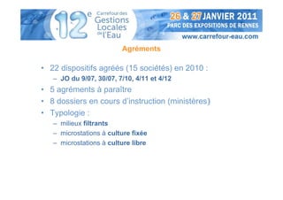 Agréments

• 22 dispositifs agréés (15 sociétés) en 2010 :
   – JO du 9/07, 30/07, 7/10, 4/11 et 4/12
• 5 agréments à paraître
• 8 dossiers en cours d’instruction (ministères)
• Typologie :
   – milieux filtrants
   – microstations à culture fixée
   – microstations à culture libre
 