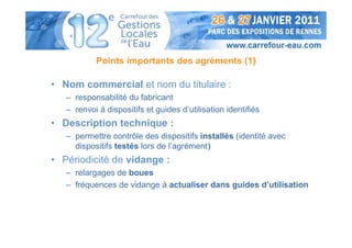 Points importants des agréments (1)

• Nom commercial et nom du titulaire :
   – responsabilité du fabricant
   – renvoi à dispositifs et guides d’utilisation identifiés
• Description technique :
   – permettre contrôle des dispositifs installés (identité avec
     dispositifs testés lors de l’agrément)
• Périodicité de vidange :
   – relargages de boues
   – fréquences de vidange à actualiser dans guides d’utilisation
 