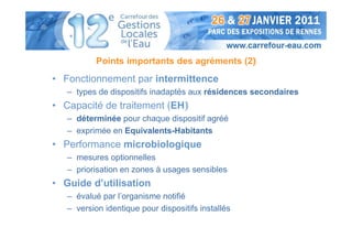 Points importants des agréments (2)
• Fonctionnement par intermittence
   – types de dispositifs inadaptés aux résidences secondaires
• Capacité de traitement (EH)
   – déterminée pour chaque dispositif agréé
   – exprimée en Equivalents-Habitants
• Performance microbiologique
   – mesures optionnelles
   – priorisation en zones à usages sensibles
• Guide d’utilisation
   – évalué par l’organisme notifié
   – version identique pour dispositifs installés
 