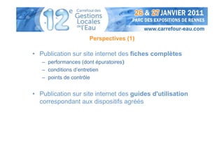 Perspectives (1)

• Publication sur site internet des fiches complètes
   – performances (dont épuratoires)
   – conditions d’entretien
   – points de contrôle


• Publication sur site internet des guides d'utilisation
  correspondant aux dispositifs agréés
 