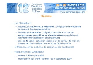 Contexte


• Loi Grenelle II
   – installations neuves ou à réhabiliter : obligation de conformité
     aux prescriptions réglementaires
   – installations existantes : obligation de travaux en cas de
     dangers pour la santé ou de risques avérés de pollution de
     l'environnement (délai de 4 ans maximum)
   – en cas de vente, obligation (acquéreur) de travaux de mise en
     conformité dans un délai d'un an après l'acte de vente
• Différence entre notions de risque et de conformité
• Application loi Grenelle 2
   – critères à définir par arrêté
   – modification de l’arrêté “contrôle” du 7 septembre 2009
 