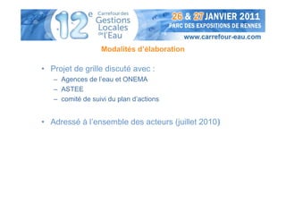 Modalités d’élaboration

• Projet de grille discuté avec :
   – Agences de l’eau et ONEMA
   – ASTEE
   – comité de suivi du plan d’actions


• Adressé à l’ensemble des acteurs (juillet 2010)
 