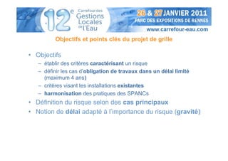 Objectifs et points clés du projet de grille

• Objectifs
   – établir des critères caractérisant un risque
   – définir les cas d’obligation de travaux dans un délai limité
     (maximum 4 ans)
   – critères visant les installations existantes
   – harmonisation des pratiques des SPANCs
• Définition du risque selon des cas principaux
• Notion de délai adapté à l’importance du risque (gravité)
 