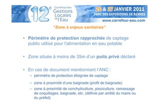 “Zone à enjeux sanitaires”

• Périmètre de protection rapprochée de captage
  public utilisé pour l'alimentation en eau potable

• Zone située à moins de 35m d’un puits privé déclaré

• En cas de document mentionnant l’ANC :
   – périmètre de protection éloignée de captage
   – zone à proximité d’une baignade (profil de baignade)
   – zone à proximité de conchyliculture, pisciculture, ramassage
     de coquillages, baignade, etc. (définie par arrêté du maire ou
     du préfet)
 