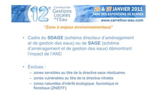 “Zone à enjeux environnementaux”

• Cadre du SDAGE (schéma directeur d’aménagement
  et de gestion des eaux) ou de SAGE (schéma
  d’aménagement et de gestion des eaux) démontrant
  l’impact de l’ANC

• Exclues :
   – zones sensibles au titre de la directive eaux résiduaires
   – zones vulnérables au titre de la directive nitrates
   – zones naturelles d'intérêt écologique, faunistique et
     floristique (ZNIEFF)
 