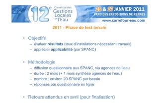 2011 - Phase de test terrain

• Objectifs
   – évaluer résultats (taux d’installations nécessitant travaux)
   – apprécier applicabilité (par SPANC)


• Méthodologie
   –   diffusion questionnaire aux SPANC, via agences de l’eau
   –   durée : 2 mois (+ 1 mois synthèse agences de l’eau)
   –   nombre : environ 20 SPANC par bassin
   –   réponses par questionnaire en ligne


• Retours attendus en avril (pour finalisation)
 