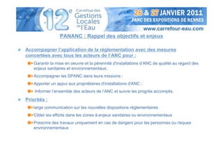 PANANC : Rappel des objectifs et enjeux

Accompagner l’application de la réglementation avec des mesures
concertées avec tous les acteurs de l‘ANC pour :
    Garantir la mise en oeuvre et la pérennité d'installations d’ANC de qualité au regard des
    enjeux sanitaires et environnementaux;
    Accompagner les SPANC dans leurs missions ;
    Apporter un appui aux propriétaires d'installations d'ANC ;
    Informer l’ensemble des acteurs de l’ANC et suivre les progrès accomplis.

Priorités :
    large communication sur les nouvelles dispositions réglementaires
    Cibler les efforts dans les zones à enjeux sanitaires ou environnementaux
    Prescrire des travaux uniquement en cas de dangers pour les personnes ou risques
    environnementaux
 