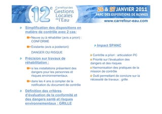 Simplification des dispositions en
matière de contrôle avec 2 cas:
   Neuve ou à réhabiliter (avis a priori) :
   CONFORME
   Existante (avis a posteriori):                 Impact SPANC
   DANGER OU RISQUE
                                               Contrôle a priori : articulation PC
Précision sur travaux de                       Priorité sur l’évaluation des
réhabilitation :                              dangers et des risques
   si les installations présentent des         Harmonisation des pratiques de la
   dangers pour les personnes et              mission de contrôle
   risques environnementaux.                   Outil permettant de conclure sur la
                                              nécessité de travaux : grille
   dans les 4 ans à compter de la
   notification du document de contrôle

Définition des critères
d’évaluation de la conformité et
des dangers santé et risques
environnementaux : GRILLE
 