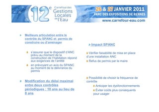 Meilleure articulation entre le
contrôle du SPANC et permis de
construire ou d’aménager
                                            Impact SPANC

   s’assurer que le dispositif d’ANC       Vérifier faisabilité de mise en place
   prévu au moment de la
   construction de l’habitation répond   d’une installation ANC
   aux exigences de l’arrêté               Refus de permis par le maire
   en prévoyant un avis du SPANC
   au moment de la délivrance du
   permis

                                          Possibilité de choisir la fréquence de
Modification du délai maximal            contrôle
entre deux contrôles                            Anticiper les dysfonctionnements
périodiques : 10 ans au lieu de                 Éviter coûts plus conséquents
8 ans                                         pour usager
 