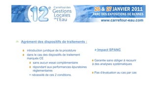 Agrément des dispositifs de traitements :

   introduction juridique de la procédure            Impact SPANC
   dans le cas des dispositifs de traitement
   marqués CE
                                                   Garantie sans obliger à recourir
        sans aucun essai complémentaire          à des analyses systématiques
        répondant aux performances épuratoires
        réglementaires
                                                  Pas d’évaluation au cas par cas
     = nécessité de ces 2 conditions.
 