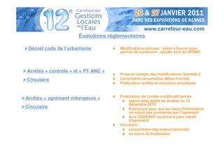 Évolutions réglementaires

 Décret code de l’urbanisme          Modifications prévues : pièce à fournir pour
                                     permis de construire : ajouter avis du SPANC




Arrêtés « contrôle » et « PT ANC »
                                     Prise en compte des modifications Grenelle 2
Circulaire                           Lancement concertation début d’année
                                     Publication arrêtés et circulaire simultanée


                                     Publication de l’arrêté modificatif lancée
Arrêtés « agrément vidangeurs »
                                         report délai dépôt de dossier au 31
                                         décembre 2010
Circulaire                               Précisions pour que les lieux d’élimination
                                         ne soient pas concernés par l’agrément
                                         Avis CODERST seulement pour retrait
                                         d'agrément
                                     Circulaire :
                                         concertation des acteurs terminée
                                         en cours de finalisation
 