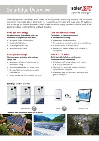 SolarEdge Overview                                                                            architects of energy ™


SolarEdge provides distributed solar power harvesting and PV monitoring systems. The company’s
technology maximizes power generation for residential, commercial and large-scale PV systems.
The SolarEdge portfolio of products includes power optimizers, highly reliable PV inverters and a web
portal for module-level monitoring and fault detection.

Up to 25% more energy                                         Cost efficient maintenance
Increased energy yield & faster return on                     Full visibility of system performance
investment through module-level MPPT                          & remote troubleshooting
 	 No module power mismatch loss                               	 Module-level performance data
 	 No partial shading loss                                     	 Presentation of complete system on virtual site map
 	 No soiling mismatch loss                                    	 Automatic alerts on system issues
 	 No aging mismatch loss                                      	 Easy access via web browser from computer or
                                                                 smartphone

Constraint free design                                        SafeDCTM - DC safety
Maximum space utilization with minimum                        Safety during installation, maintenance,
design time                                                   firefighting & other emergencies
 	 Modules on different orientation and tilts                  	 Installation: safe string voltage - until inverter
   in the same string                                            & AC supply are turned on
 	 Different module types in a single string                   	 Maintenance: safe string voltage - automatic
 	 Strings of different lengths connected to                     once inverter is turned off
   same inverter                                               	 Emergency: safe string voltage - automatic after
 	 Longer strings - up to 50 modules per string                  grid disconnection




SolarEdge solution overview




                                                                                        www




                      Power Optimizer*                               Inverter   12-25                  Monitoring Portal


* SolarEdge power optimizers can operate with any inverter.
 