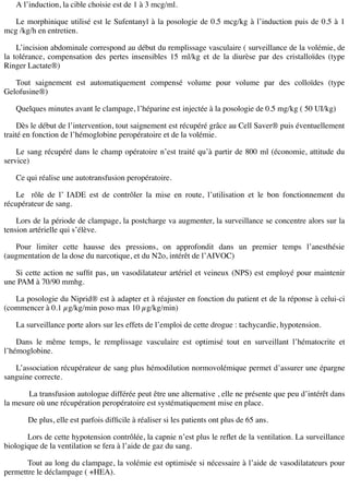 A l’induction, la cible choisie est de 1 à 3 mcg/ml.
Le morphinique utilisé est le Sufentanyl à la posologie de 0.5 mcg/kg à l’induction puis de 0.5 à 1
mcg /kg/h en entretien.
L’incision abdominale correspond au début du remplissage vasculaire ( surveillance de la volémie, de
la tolérance, compensation des pertes insensibles 15 ml/kg et de la diurèse par des cristalloïdes (type
Ringer Lactate®)
Tout saignement est automatiquement compensé volume pour volume par des colloïdes (type
Gelofusine®)
Quelques minutes avant le clampage, l’héparine est injectée à la posologie de 0.5 mg/kg ( 50 UI/kg)
Dès le début de l’intervention, tout saignement est récupéré grâce au Cell Saver® puis éventuellement
traité en fonction de l’hémoglobine peropératoire et de la volémie.
Le sang récupéré dans le champ opératoire n’est traité qu’à partir de 800 ml (économie, attitude du
service)
Ce qui réalise une autotransfusion peropératoire.
Le rôle de l’ IADE est de contrôler la mise en route, l’utilisation et le bon fonctionnement du
récupérateur de sang.
Lors de la période de clampage, la postcharge va augmenter, la surveillance se concentre alors sur la
tension artérielle qui s’élève.
Pour limiter cette hausse des pressions, on approfondit dans un premier temps l’anesthésie
(augmentation de la dose du narcotique, et du N2o, intérêt de l’AIVOC)
Si cette action ne sufﬁt pas, un vasodilatateur artériel et veineux (NPS) est employé pour maintenir
une PAM à 70/90 mmhg.
La posologie du Niprid® est à adapter et à réajuster en fonction du patient et de la réponse à celui-ci
(commencer à 0.1 µg/kg/min poso max 10 µg/kg/min)
La surveillance porte alors sur les effets de l’emploi de cette drogue : tachycardie, hypotension.
Dans le même temps, le remplissage vasculaire est optimisé tout en surveillant l’hématocrite et
l’hémoglobine.
L’association récupérateur de sang plus hémodilution normovolémique permet d’assurer une épargne
sanguine correcte.
La transfusion autologue différée peut être une alternative , elle ne présente que peu d’intérêt dans
la mesure où une récupération peropératoire est systématiquement mise en place.
De plus, elle est parfois difﬁcile à réaliser si les patients ont plus de 65 ans.
Lors de cette hypotension contrôlée, la capnie n’est plus le reﬂet de la ventilation. La surveillance
biologique de la ventilation se fera à l’aide de gaz du sang.
Tout au long du clampage, la volémie est optimisée si nécessaire à l’aide de vasodilatateurs pour
permettre le déclampage ( +HEA).
 
