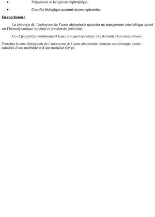Préparation de la ligne de néphroplégie
Contrôle biologique accentué en post opératoire.
En conclusion :
La chirurgie de l’anévrysme de l’aorte abdominale nécessite un management anesthésique centré
sur l’hémodynamique (volémie et pression de perfusion)
Ces 2 paramètres conditionnent le per et le post opératoire aﬁn de limiter les complications
Toutefois la cure chirurgicale de l’anévrysme de l’aorte abdominale demeure une chirurgie lourde
entachée d’une morbidité et d’une mortalité élevée.
 