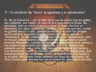 P.- Tu condición de “choro” te agradaba o te complicaba? R.- No yo nunca fui….con el afán de lo que es ahora, hoy los gallos son violentos, son malos, no para mi era importante el grupo, las personas, pero yo nunca busque a nadie, si algún día tuve un encuentro con algún compañero fue eso, nada más que eso, nunca se guardó rencor u odio,  pasaba la mocha y al ratito tan amigos como siempre, recuerdo cuando fuimos de viaje de estudio a Talcahuano, yo debí pelear con un tipo hasta con cortaplumas, pero no fue por pelear, ibamos por una avenida algo similar a nuestra Avenida Altamirano, cuando de repente un tipo agarró a los cabros y los empezó a amenazar con cuestiones, nosotros ibamos más adelante con  el Lalo y otros más, cuando de repente cachamos y nos devolvimos, bueno yo también andaba con mi cortaplumas, que entreparentesis me encantaba, bueno ahí nos fuimos a la mocha y yo le gané. Mira puedo haber peleado con tipos de otros lados, de otros cursos, pero siempre fue con el mismo fin, defender a los mios. 