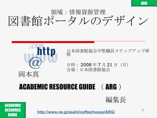 領域：情報資源管理 図書館ポータルのデザイン 日本図書館協会中堅職員ステップアップ研修 日時： 2008 年 7 月 21 日 （ 月 ） 会場： 日本図書館協会 岡本真 ACADEMIC RESOURCE GUIDE （ ARG ） 編集長 http://www.ne.jp/asahi/coffee/house/ARG/ ARG ACADEMIC RESOURCE GUIDE  